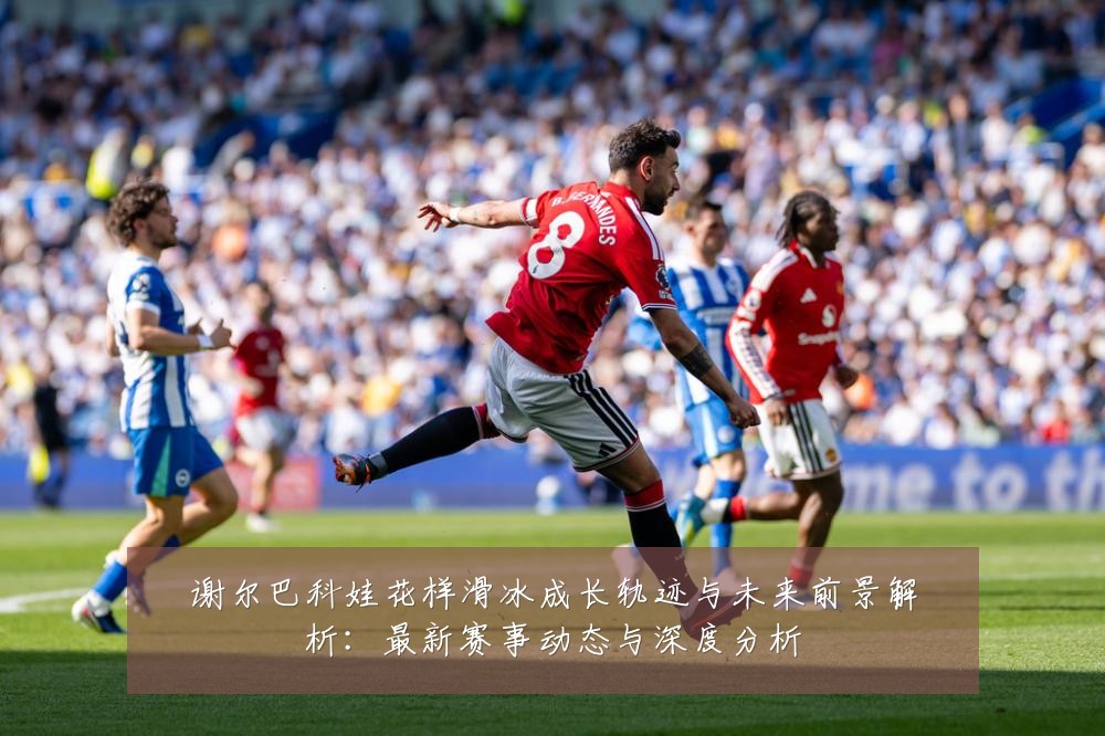 谢尔巴科娃花样滑冰成长轨迹与未来前景解析：最新赛事动态与深度分析